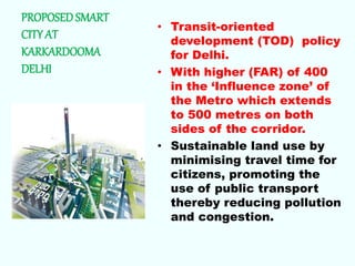 PROPOSED SMART
CITY AT
KARKARDOOMA
DELHI
• Transit-oriented
development (TOD) policy
for Delhi.
• With higher (FAR) of 400
in the ‘Influence zone’ of
the Metro which extends
to 500 metres on both
sides of the corridor.
• Sustainable land use by
minimising travel time for
citizens, promoting the
use of public transport
thereby reducing pollution
and congestion.
 