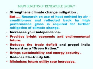 MAIN BENEFITS OF RENEWABLE ENERGY
• Strengthens climate change mitigation .
But …. Research on use of heat emitted by air -
conditioners and reflected back by high
performance glass is required for further
mitigation of climate change.
• Increases your independence.
• Provides bright economic and environmental
future.
• Reduces the trade deficit and propel India
forward as a “Green Nation.”
• Brings sustainability and energy security .
• Reduces Electricity bill.
• Minimises future utility rate increases.
 