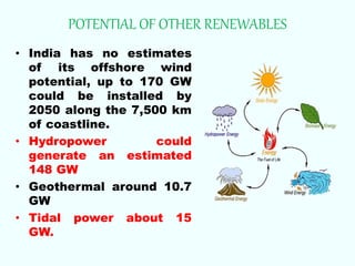 POTENTIAL OF OTHER RENEWABLES
• India has no estimates
of its offshore wind
potential, up to 170 GW
could be installed by
2050 along the 7,500 km
of coastline.
• Hydropower could
generate an estimated
148 GW
• Geothermal around 10.7
GW
• Tidal power about 15
GW.
 