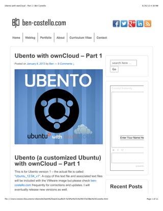 6/26/13 4:38 AMUbento with ownCloud – Part 1 | Ben Costello
Page 1 of 11file:///Users/steven/Documents/Ubento%20with%20ownCloud%20–%20Part%201%20%7C%20Ben%20Costello.html
Ubento with ownCloud – Part 1
Posted on January 8, 2013 by Ben — 9 Comments ↓
Ubento (a customized Ubuntu)
with ownCloud – Part 1
This is for Ubento version 1 – the actual file is called
“Ubuntu_12.04_v1“. A copy of this text file and associated text files
will be included with the VMware image but please check ben-
costello.com frequently for corrections and updates. I will
eventually release new versions as well.
search here …
GoGo
Contact Instantly
powered by
B I U
Enter Your Name Here
Recent Posts
Home Weblog Portfolio About Curriculum Vitae Contact
 
