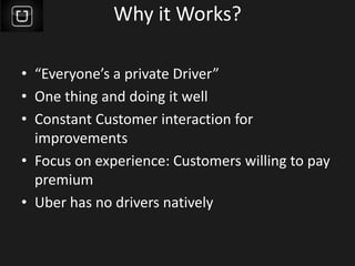 Why it Works?
• “Everyone’s a private Driver”
• One thing and doing it well
• Constant Customer interaction for
improvements
• Focus on experience: Customers willing to pay
premium
• Uber has no drivers natively
 