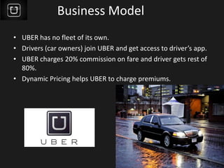 Business Model
• UBER has no fleet of its own.
• Drivers (car owners) join UBER and get access to driver’s app.
• UBER charges 20% commission on fare and driver gets rest of
80%.
• Dynamic Pricing helps UBER to charge premiums.
 
