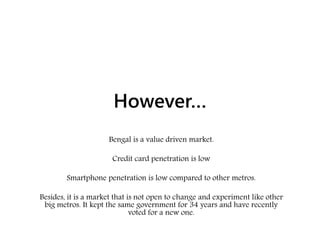 However…
Bengal is a value driven market.
Credit card penetration is low
Smartphone penetration is low compared to other metros.
Besides, it is a market that is not open to change and experiment like other
big metros. It kept the same government for 34 years and have recently
voted for a new one.
 