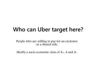 Who can Uber target here?
People who are willing to pay for an exclusive
or a shared ride.
Mostly a socio economic class of A+, A and A-
 