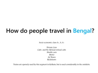 How do people travel in Bengal?
Socio economic class A+, A, A-
Private Cars
Cabs and No-Refusal refusal cabs
Shuttle cars
Metro
AC Buses
Rickshaws
Trains are sparsely used by this segment in Kolkata, but is used considerably in the outskirts.
 