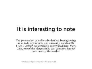 It is interesting to note
The penetration of radio cabs that has been growing
as an industry in India and currently stands at Rs.
1100 + Crores* nationwide is rarely used here. Meru
Cabs, one of the biggest radio cab ventures, has not
even entered the market.
* http://www.nextbigwhat.com/report-on-radio-cab-industry-297/
 