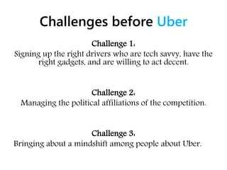 Challenges before Uber
Challenge 1:
Signing up the right drivers who are tech savvy, have the
right gadgets, and are willing to act decent.
Challenge 2:
Managing the political affiliations of the competition.
Challenge 3:
Bringing about a mindshift among people about Uber.
 