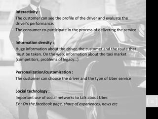 • Interactivity :
• The customer can see the profile of the driver and evaluate the
driver’s performance.
• The consumer co-participate in the process of delivering the service
• Information density :
• Huge information about the driver, the customer and the route that
must be taken. On the web, information about the taxi market
(competitors, problems of legacy…)
• Personalization/customization :
• The customer can choose the driver and the type of Uber service
• Social technology :
• Important use of social networks to talk about Uber.
• Ex : On the facebook page, share of experiences, news etc
10
 