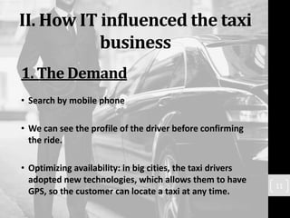 II. How IT influenced the taxi
business
• Search by mobile phone
• We can see the profile of the driver before confirming
the ride.
• Optimizing availability: in big cities, the taxi drivers
adopted new technologies, which allows them to have
GPS, so the customer can locate a taxi at any time.
11
1. The Demand
 
