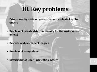 III. Key problems
• Private scoring system : passengers are evaluated by the
drivers
• Problem of private data : no security for the customers (cf
below)
• Protests and problem of illegacy
• Problem of competition
• Inefficiency of Uber’s navigation system 15
 