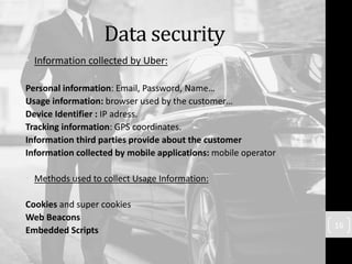 Data security
• Information collected by Uber:
Personal information: Email, Password, Name…
Usage information: browser used by the customer…
Device Identifier : IP adress.
Tracking information: GPS coordinates.
Information third parties provide about the customer
Information collected by mobile applications: mobile operator
• Methods used to collect Usage Information:
Cookies and super cookies
Web Beacons
Embedded Scripts
16
 