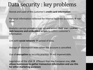 Data security : key problems
• Stored and used of the customer’s credit card information
• Personal information collected for internal business purposes  not
clear.
• Analytics service providers may set and access their own cookies,
web beacons and embedded scripts to collect customer’s
information.
• Link with social network  spread of data.
• Storage of information even when the account is cancelled.
• Use of encryption as security practice  not impenetrable.
• Legislation of the USA  different than the European one, USA
allows businesses to gather transaction information and use this
for other marketing purposes
17
 