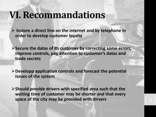 VI. Recommandations
 Instore a direct line on the internet and by telephone in
order to develop customer loyalty
Secure the datas of its customer by correcting some errors,
improve controls, pay attention to customer’s datas and
trade secrets
Developp application controls and forecast the potential
issues of the system
Should provide drivers with specified area such that the
waiting time of customer may be shorter and that every
space of the city may be provided with dirvers 22
 