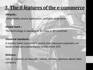 3. The 8 features of the e-commerce
• Ubiquity :
• Only mobile phone application, available at anytime
• Global reach :
• The technology is available in 62 cities in 45 countries
• Universal standards :
• It implies lower consumer’s search costs because customers can
locate a taxi very easily thanks to the driver GPS
• Richness :
• Lots of contents on internet : videos, articles, opinions about Uber
company
9
 