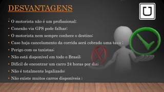 DESVANTAGENS
.
• O motorista não é um profissional;
• Conexão via GPS pode falhar;
• O motorista nem sempre conhece o destino;
• Caso haja cancelamento da corrida será cobrado uma taxa ;
• Perigo com os taxistas;
• Não está disponível em todo o Brasil;
• Difícil de encontrar um carro 24 horas por dia;
• Não é totalmente legalizado;
• Não existe muitos carros disponíveis ;
 