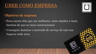 UBER COMO EMPRESA
.
Objetivos da empresa
• Seus carros têm que ser melhores, mais rápidos e mais
baratos do que os taxis convencionais
• Conseguir dominar o mercado de serviço de taxi nos
lugares onde atua
 