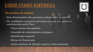 UBER COMO EMPRESA
.
Os parceiros da empresa
• Seus funcionários são parceiros cadastrados no serviço
• Os candidatos a parceiro precisam atender aos padrões
estabelecidos pela Uber:
• Carro dentro dos padrões
• Atestado de antecedentes criminais
• Habilitação especial
• Horas de Entrevista
• Aulas práticas de direção segura e boas maneiras
 