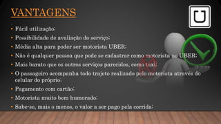 VANTAGENS
.
• Fácil utilização;
• Possibilidade de avaliação do serviço;
• Média alta para poder ser motorista UBER;
• Não é qualquer pessoa que pode se cadastrar como motorista no UBER;
• Mais barato que os outros serviços parecidos, como taxi;
• O passageiro acompanha todo trajeto realizado pelo motorista através do
celular do próprio;
• Pagamento com cartão;
• Motorista muito bem humorado;
• Sabe-se, mais o menos, o valor a ser pago pela corrida;
 