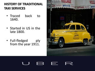 HISTORY OF TRADITIONAL
TAXI SERVICES
• Traced back to
1640.
• Started in US in the
late 1800.
• Full-fledged ply
from the year 1911.
 