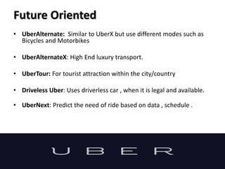Future Oriented
• UberAlternate: Similar to UberX but use different modes such as
Bicycles and Motorbikes
• UberAlternateX: High End luxury transport.
• UberTour: For tourist attraction within the city/country
• Driveless Uber: Uses driverless car , when it is legal and available.
• UberNext: Predict the need of ride based on data , schedule .
 
