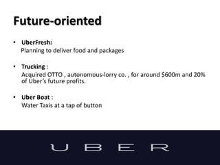 Future-oriented
• UberFresh:
Planning to deliver food and packages
• Trucking :
Acquired OTTO , autonomous-lorry co. , for around $600m and 20%
of Uber’s future profits.
• Uber Boat :
Water Taxis at a tap of button
 