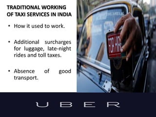 TRADITIONAL WORKING
OF TAXI SERVICES IN INDIA
• How it used to work.
• Additional surcharges
for luggage, late-night
rides and toll taxes.
• Absence of good
transport.
 