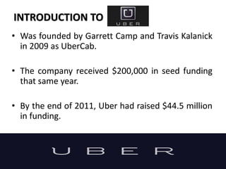 INTRODUCTION TO
• Was founded by Garrett Camp and Travis Kalanick
in 2009 as UberCab.
• The company received $200,000 in seed funding
that same year.
• By the end of 2011, Uber had raised $44.5 million
in funding.
 