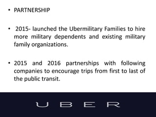 • PARTNERSHIP
• 2015- launched the Ubermilitary Families to hire
more military dependents and existing military
family organizations.
• 2015 and 2016 partnerships with following
companies to encourage trips from first to last of
the public transit.
 