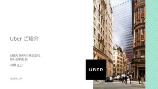 Uber ご紹介
UBER JAPAN 株式会社
執⾏役員社⻑
髙橋 正⺒
2016年11⽉
 