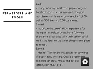 STRATEGIES AND
TOOLS
Paid:
- Every Saturday boost most popular organic
Facebook posts for the weekend. The post
must have a minimum organic reach of 1,000,
well as 500 likes and 200 comments.
Owned:
- Introduce the use of #Uberexperience for
Instagram or twitter posts. Have followers
share their experience with their use on social
media and later on the week choose some posts
to repost. 
Earned:
- Monitor Twitter and Instagram for keywords
like uber, taxi, and cars. Create a recruiting
campaign on social media, and put out
information about UBER
 