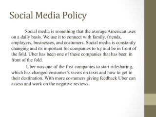 Social	Media	Policy	
Social media is something that the average American uses
on a daily basis. We use it to connect with family, friends,
employers, businesses, and costumers. Social media is constantly
changing and its important for companies to try and be in front of
the fold. Uber has been one of these companies that has been in
front of the fold.
Uber was one of the first companies to start ridesharing,
which has changed costumer’s views on taxis and how to get to
their destination. With more costumers giving feedback Uber can
assess and work on the negative reviews.
 