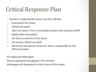 Critical	Response	Plan	
•  Scenario-	Inappropriate	tweet	sent	from	@Uber	
1.  Screenshot	the	Tweet	
2.  Delete	the	tweet	
3.  Alert	Jon	Joyce,	if	he	is	unavailable	contact	their	assistant	ASAP	
4.  No8fy	other	key	publics	
5.  Jon	discuss	severity	of	the	tweet	
6.  Jon	sends	a	follow-up	tweet	
7.  Determine	disciplinary	ac8on	for	who	is	responsible	for	the	
oﬀensive	tweet	
	
Pre	Approved	Messaged:	
No	pre-approved	messaging	in	this	scenario	
Messaging	will	dependent	on	the	nature	of	the	tweet	
 