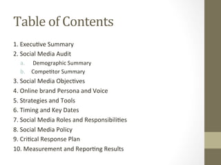 Table	of	Contents	
1.	Execu8ve	Summary	
2.	Social	Media	Audit	
a.  	Demographic	Summary	
b.  Compe8tor	Summary	
3.	Social	Media	Objec8ves	
4.	Online	brand	Persona	and	Voice	
5.	Strategies	and	Tools	
6.	Timing	and	Key	Dates	
7.	Social	Media	Roles	and	Responsibili8es	
8.	Social	Media	Policy	
9.	Cri8cal	Response	Plan		
10.	Measurement	and	Repor8ng	Results	
 