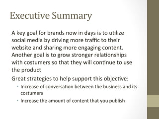 Executive	Summary	
A	key	goal	for	brands	now	in	days	is	to	u8lize	
social	media	by	driving	more	traﬃc	to	their	
website	and	sharing	more	engaging	content.	
Another	goal	is	to	grow	stronger	rela8onships	
with	costumers	so	that	they	will	con8nue	to	use	
the	product	
Great	strategies	to	help	support	this	objec8ve:	
•  Increase	of	conversa8on	between	the	business	and	its	
costumers	
•  Increase	the	amount	of	content	that	you	publish		
 