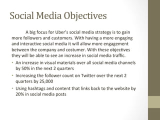 Social	Media	Objectives	
	A	big	focus	for	Uber’s	social	media	strategy	is	to	gain	
more	followers	and	customers.	With	having	a	more	engaging	
and	interac8ve	social	media	it	will	allow	more	engagement	
between	the	company	and	costumer.	With	these	objec8ves	
they	will	be	able	to	see	an	increase	in	social	media	traﬃc.	
•  An	increase	in	visual	materials	over	all	social	media	channels	
by	50%	in	the	next	2	quarters	
•  Increasing	the	follower	count	on	Twi_er	over	the	next	2	
quarters	by	25,000	
•  Using	hashtags	and	content	that	links	back	to	the	website	by	
20%	in	social	media	posts	
 