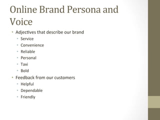 Online	Brand	Persona	and	
Voice	
•  Adjec8ves	that	describe	our	brand	
•  Service	
•  Convenience	
•  Reliable	
•  Personal		
•  Taxi	
•  Bold	
•  Feedback	from	our	customers		
•  Helpful	
•  Dependable		
•  Friendly	
 