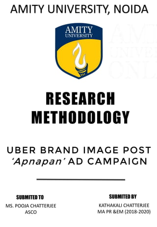 AMITY UNIVERSITY, NOIDA
RESEARCH
METHODOLOGY
UBER BRAND IMAGE POST
‘Apnapan’ AD CAMPAIGN
SUBMITED BY
KATHAKALI CHATTERJEE
MA PR &EM (2018-2020)
SUBMITED TO
MS. POOJA CHATTERJEE
ASCO
 