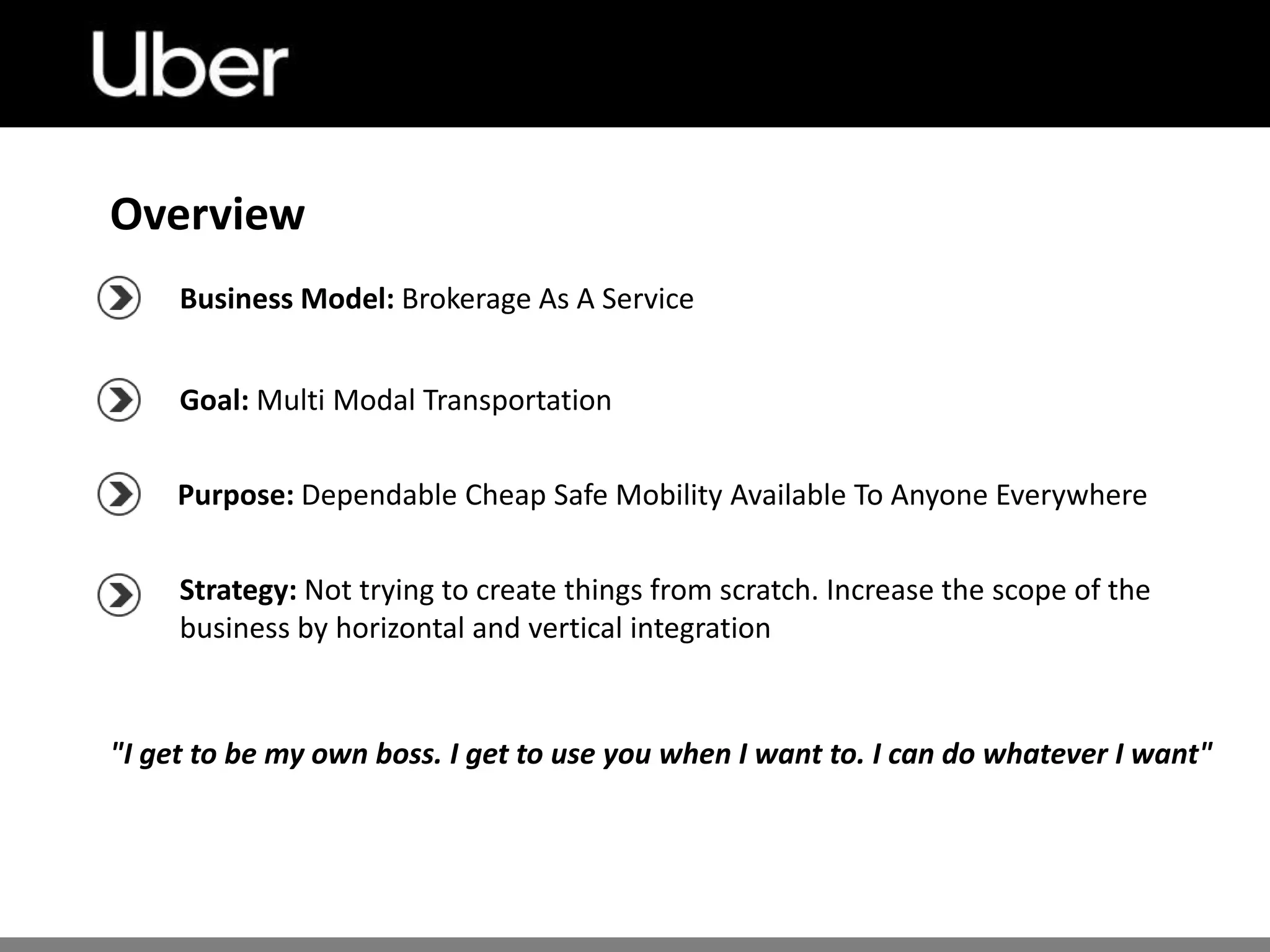 Business Model: Brokerage As A Service
Goal: Multi Modal Transportation
Purpose: Dependable Cheap Safe Mobility Available To Anyone Everywhere
Strategy: Not trying to create things from scratch. Increase the scope of the
business by horizontal and vertical integration
"I get to be my own boss. I get to use you when I want to. I can do whatever I want"
Overview
 