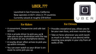 UBER..???
For Riders
• A convenient, inexpensive and safe taxi
service.
• Hire a private driver to pick you up &
take you to your destination with the tap
of a button on any smartphone device.
• A nearby driver often arrives to pick you
up within minutes.
• You can even watch as your driver is en-
route to come pick you up.
For Drivers
• Provides exceptional pay, allows you to
be your own boss, and even receive tips.
• Take on fares whenever you wish (work
as much or as little as you desire) while
meeting new people in your city from all
walks of life.
Launched in San Francisco, California
Now operates in 657+ cities in 77 countries
Currently valued at roughly $70 billion
