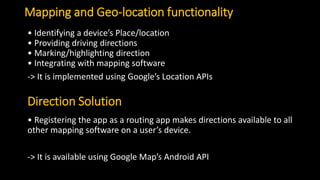 Mapping and Geo-location functionality
• Identifying a device’s Place/location
• Providing driving directions
• Marking/highlighting direction
• Integrating with mapping software
-> It is implemented using Google’s Location APIs
Direction Solution
• Registering the app as a routing app makes directions available to all
other mapping software on a user’s device.
-> It is available using Google Map’s Android API