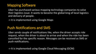 Mapping Software
Uber has purchased various mapping technology companies to solve
their logistics issue. It wants to become the global king of local logistics
and delivery of people.
-> It is implemented using Google Maps
Push Notifications and SMS
Uber sends couple of notifications like, when the driver accepts ride
request, when the driver is about to arrive and when the ride has been
cancelled for the specific reason. Messages can be received as SMS or
push notifications.
-> It is implemented using Google Cloud Messaging (GCM)
