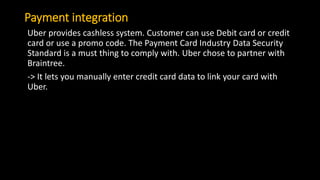Payment integration
Uber provides cashless system. Customer can use Debit card or credit
card or use a promo code. The Payment Card Industry Data Security
Standard is a must thing to comply with. Uber chose to partner with
Braintree.
-> It lets you manually enter credit card data to link your card with
Uber.