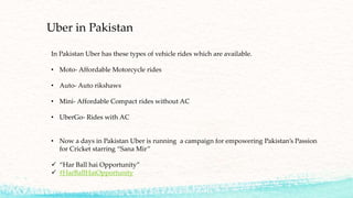 Uber in Pakistan
In Pakistan Uber has these types of vehicle rides which are available.
• Moto- Affordable Motorcycle rides
• Auto- Auto rikshaws
• Mini- Affordable Compact rides without AC
• UberGo- Rides with AC
• Now a days in Pakistan Uber is running a campaign for empowering Pakistan’s Passion
for Cricket starring “Sana Mir”
 “Har Ball hai Opportunity”
 #HarBallHaiOpportunity
 