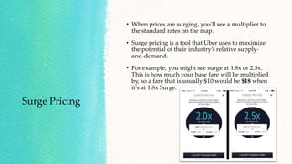 Surge Pricing
• When prices are surging, you'll see a multiplier to
the standard rates on the map.
• Surge pricing is a tool that Uber uses to maximize
the potential of their industry’s relative supply-
and-demand.
• For example, you might see surge at 1.8x or 2.5x.
This is how much your base fare will be multiplied
by, so a fare that is usually $10 would be $18 when
it's at 1.8x Surge.
 