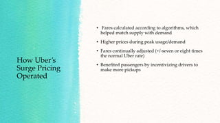 How Uber’s
Surge Pricing
Operated
• Fares calculated according to algorithms, which
helped match supply with demand
• Higher prices during peak usage/demand
• Fares continually adjusted (+/-seven or eight times
the normal Uber rate)
• Benefited passengers by incentivizing drivers to
make more pickups
 