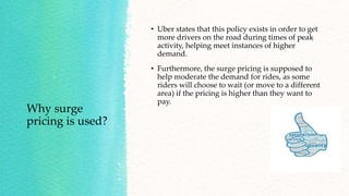 Why surge
pricing is used?
• Uber states that this policy exists in order to get
more drivers on the road during times of peak
activity, helping meet instances of higher
demand.
• Furthermore, the surge pricing is supposed to
help moderate the demand for rides, as some
riders will choose to wait (or move to a different
area) if the pricing is higher than they want to
pay.
 