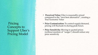 Pricing
Concepts to
Support Uber’s
Pricing Model
• Perceived Value: Uber is reasonably priced
compared to the “next best alternative”, creating a
True Economic Value
• Price Customization: To control supply/demand,
pricing will fluctuate to during peak hours.
• Price Sensitivity: Moving to quoted prices
(without mention of “surges”) should reduce any
price sensitivity
 