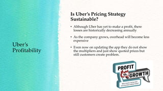 Uber’s
Profitability
Is Uber’s Pricing Strategy
Sustainable?
• Although Uber has yet to make a profit, there
losses are historically decreasing annually
• As the company grows, overhead will become less
expensive
• Even now on updating the app they do not show
the multipliers and just show quoted prices but
still customers create problem.
 