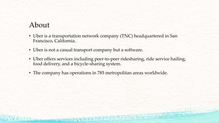 About
• Uber is a transportation network company (TNC) headquartered in San
Francisco, California.
• Uber is not a casual transport company but a software.
• Uber offers services including peer-to-peer ridesharing, ride service hailing,
food delivery, and a bicycle-sharing system.
• The company has operations in 785 metropolitan areas worldwide.
 