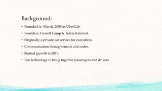 Background:
• Founded in March, 2009 as UberCab.
• Founders: Garrett Camp & Travis Kalanick.
• Originally a private car service for executives.
• Communication through emails and codes.
• Started growth in 2010.
• Use technology to bring together passengers and drivers.
 